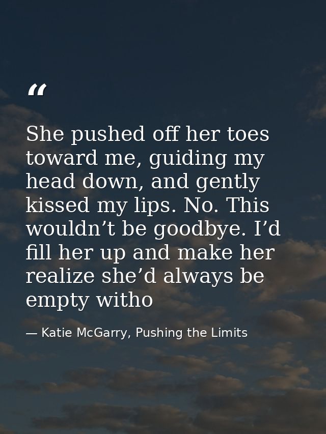 She pushed off her toes toward me, guiding my head down, and gently kissed my lips. No. This wouldn’t be goodbye. I’d fi — Katie McGarry, Pushing the Limits