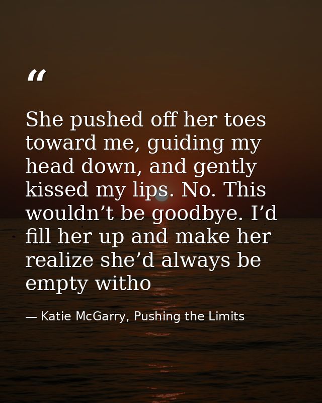 She pushed off her toes toward me, guiding my head down, and gently kissed my lips. No. This wouldn’t be goodbye. I’d fi — Katie McGarry, Pushing the Limits