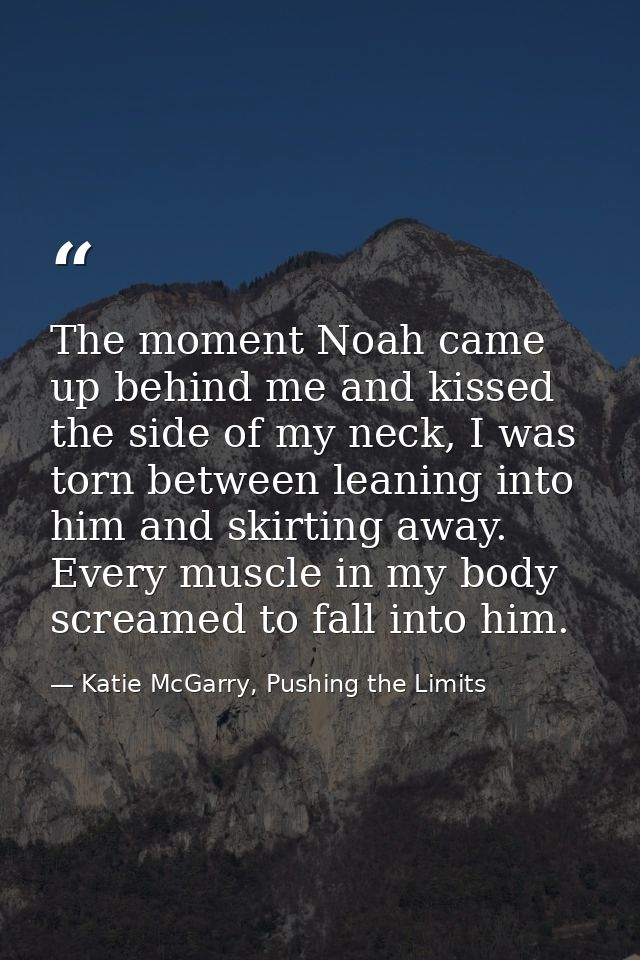 The moment Noah came up behind me and kissed the side of my neck, I was torn between leaning into him and skirting away. — Katie McGarry, Pushing the Limits