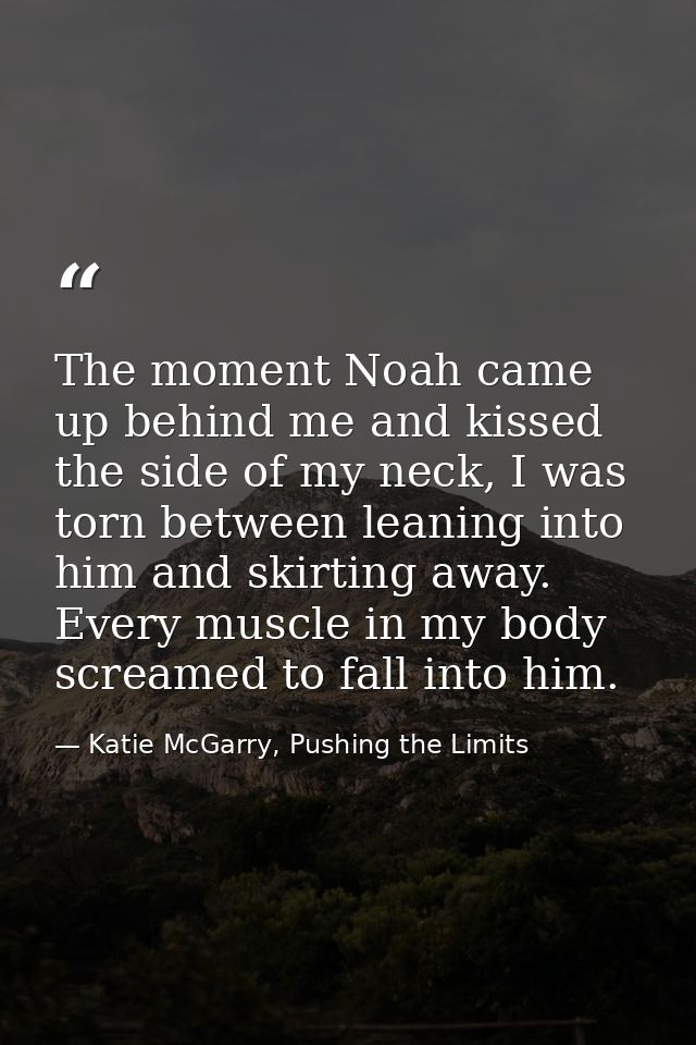 The moment Noah came up behind me and kissed the side of my neck, I was torn between leaning into him and skirting away. — Katie McGarry, Pushing the Limits