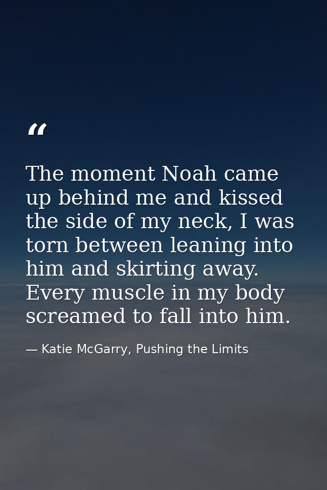 The moment Noah came up behind me and kissed the side of my neck, I was torn between leaning into him and skirting away. — Katie McGarry, Pushing the Limits