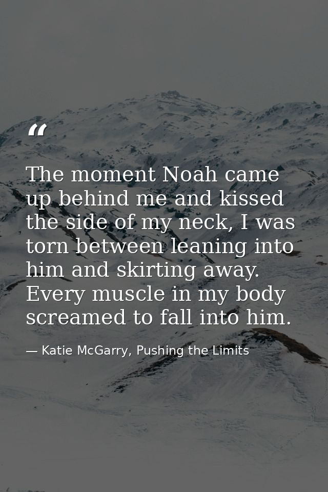The moment Noah came up behind me and kissed the side of my neck, I was torn between leaning into him and skirting away. — Katie McGarry, Pushing the Limits