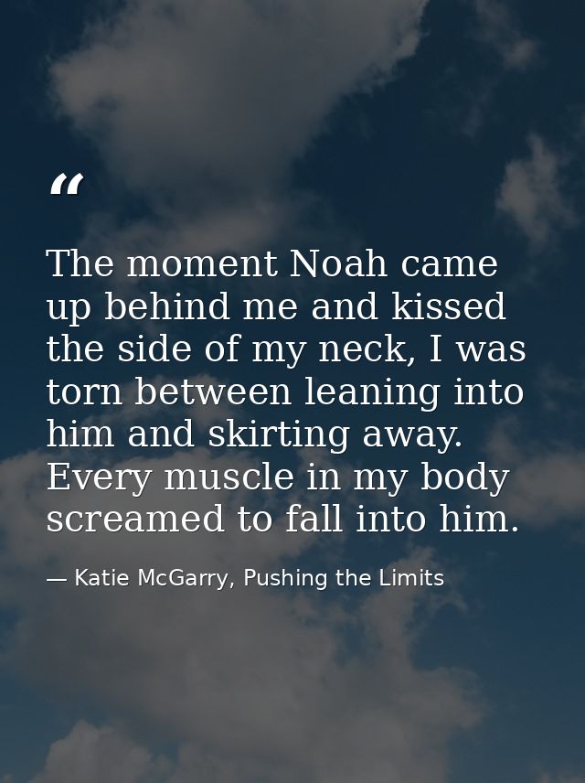 The moment Noah came up behind me and kissed the side of my neck, I was torn between leaning into him and skirting away. — Katie McGarry, Pushing the Limits