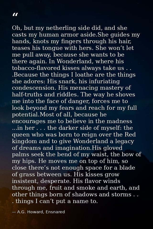 Oh, but my netherling side did, and she casts my human armor aside.She guides my hands, knots my fingers through his hai — A.G. Howard, Ensnared
