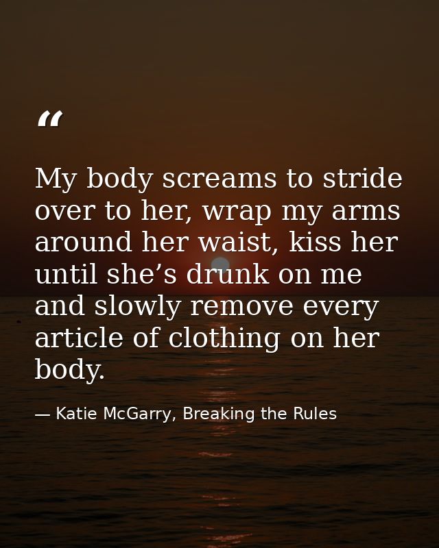 My body screams to stride over to her, wrap my arms around her waist, kiss her until she’s drunk on me and slowly remove — Katie McGarry, Breaking the Rules