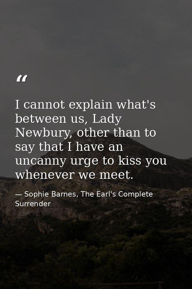 I cannot explain what's between us, Lady Newbury, other than to say that I have an uncanny urge to kiss you whenever we  — Sophie Barnes, The Earl's Complete Surrender