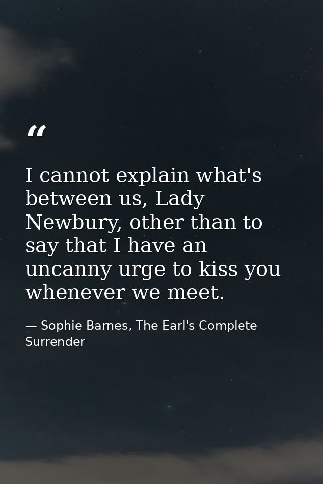 I cannot explain what's between us, Lady Newbury, other than to say that I have an uncanny urge to kiss you whenever we  — Sophie Barnes, The Earl's Complete Surrender