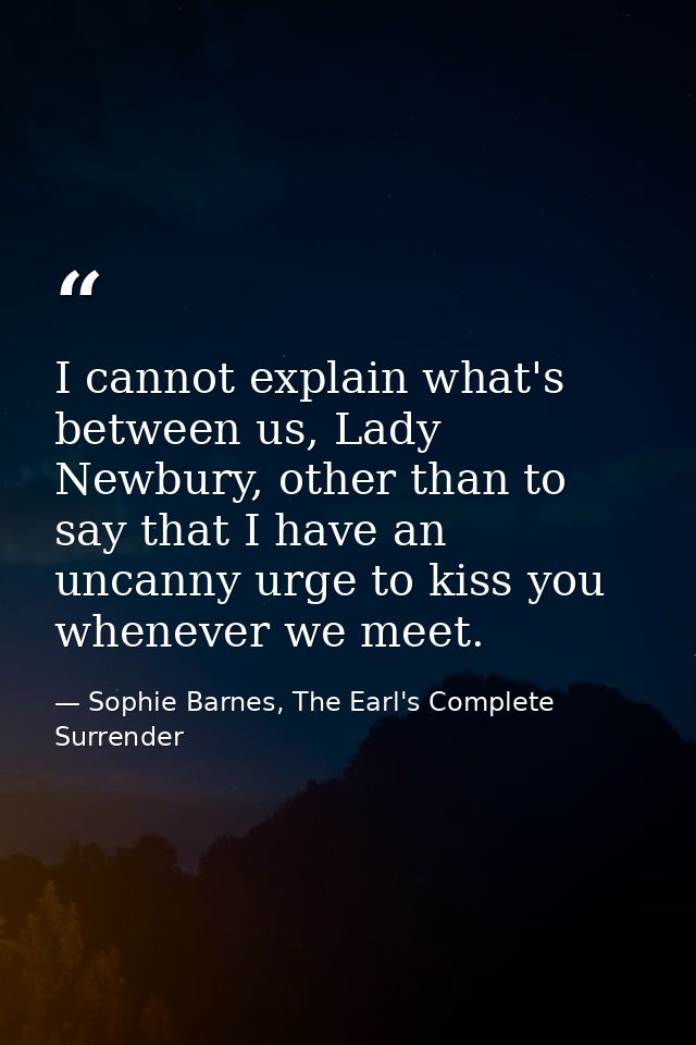 I cannot explain what's between us, Lady Newbury, other than to say that I have an uncanny urge to kiss you whenever we  — Sophie Barnes, The Earl's Complete Surrender