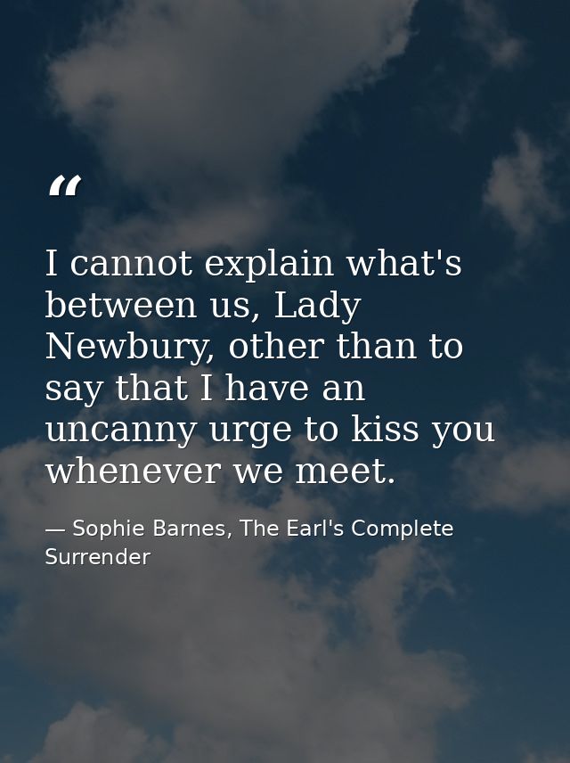 I cannot explain what's between us, Lady Newbury, other than to say that I have an uncanny urge to kiss you whenever we  — Sophie Barnes, The Earl's Complete Surrender