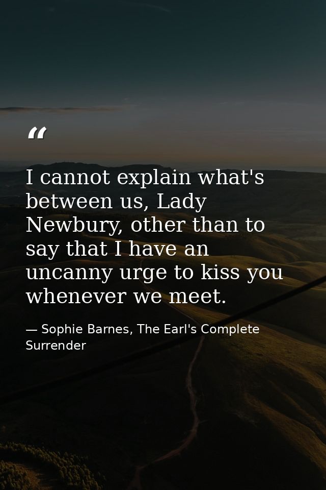 I cannot explain what's between us, Lady Newbury, other than to say that I have an uncanny urge to kiss you whenever we  — Sophie Barnes, The Earl's Complete Surrender