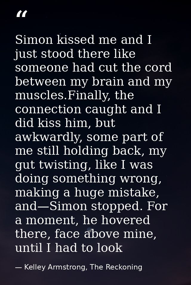 Simon kissed me and I just stood there like someone had cut the cord between my brain and my muscles.Finally, the connec — Kelley Armstrong, The Reckoning