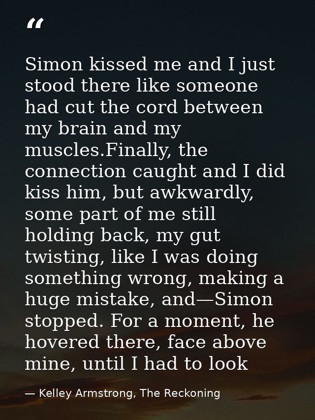 Simon kissed me and I just stood there like someone had cut the cord between my brain and my muscles.Finally, the connec — Kelley Armstrong, The Reckoning