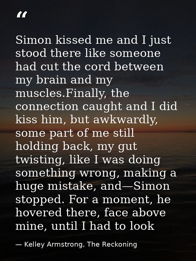 Simon kissed me and I just stood there like someone had cut the cord between my brain and my muscles.Finally, the connec — Kelley Armstrong, The Reckoning