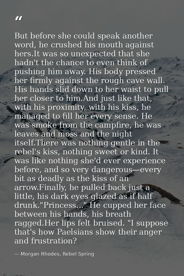 But before she could speak another word, he crushed his mouth against hers.It was so unexpected that she hadn't the chan — Morgan Rhodes, Rebel Spring
