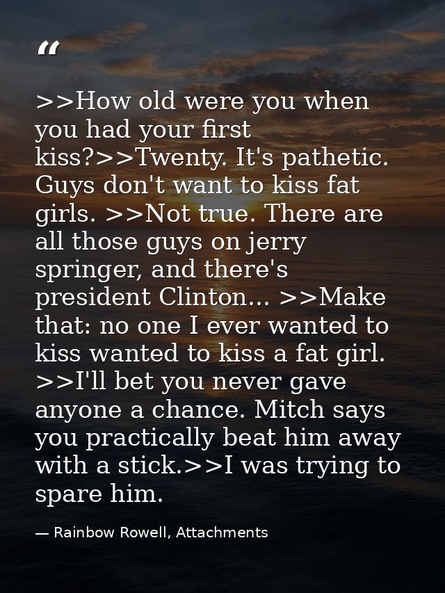 >>How old were you when you had your first kiss?>>Twenty. It's pathetic. Guys don't want to kiss fat girls. >>Not true.  — Rainbow Rowell, Attachments
