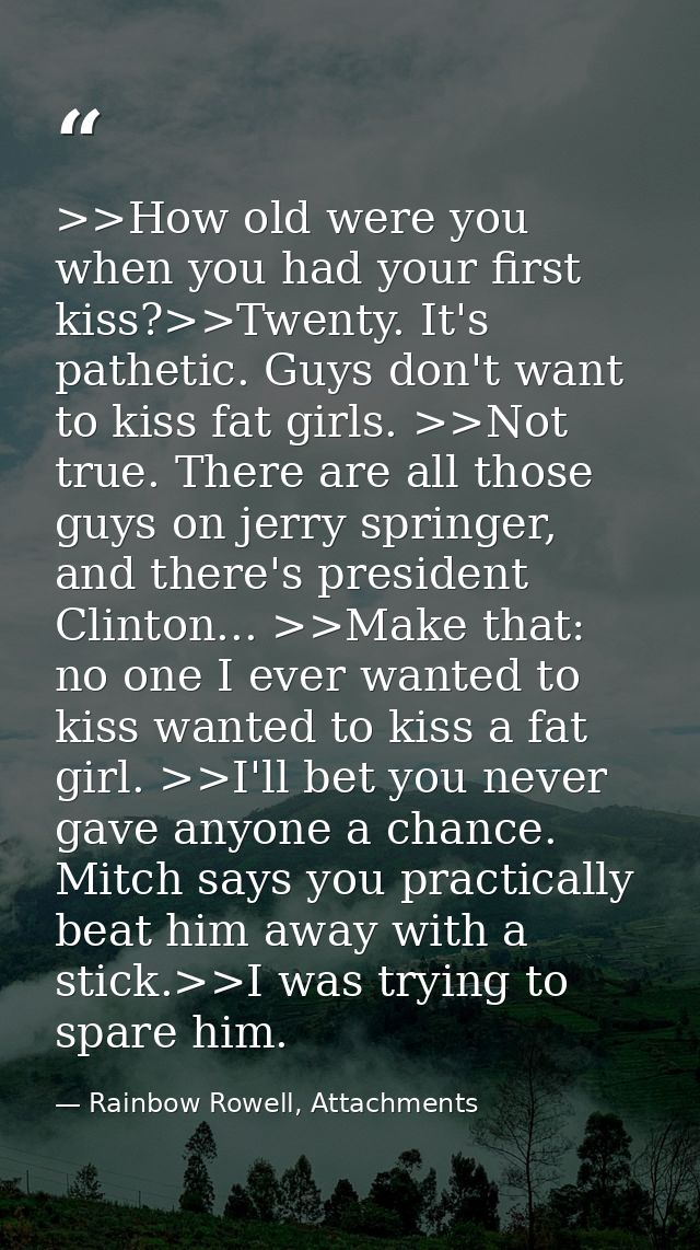 >>How old were you when you had your first kiss?>>Twenty. It's pathetic. Guys don't want to kiss fat girls. >>Not true.  — Rainbow Rowell, Attachments