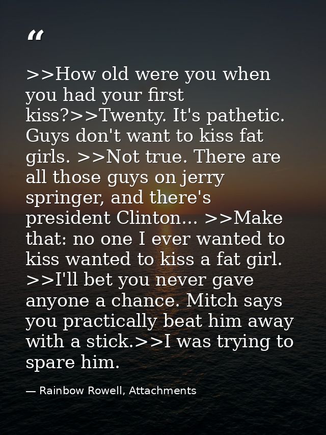>>How old were you when you had your first kiss?>>Twenty. It's pathetic. Guys don't want to kiss fat girls. >>Not true.  — Rainbow Rowell, Attachments