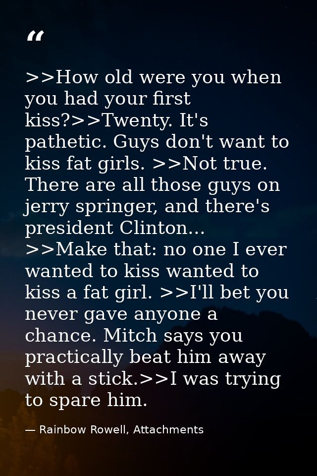 >>How old were you when you had your first kiss?>>Twenty. It's pathetic. Guys don't want to kiss fat girls. >>Not true.  — Rainbow Rowell, Attachments