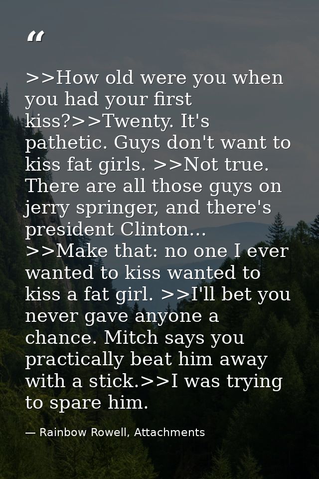 >>How old were you when you had your first kiss?>>Twenty. It's pathetic. Guys don't want to kiss fat girls. >>Not true.  — Rainbow Rowell, Attachments