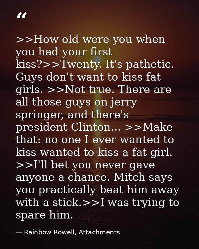 >>How old were you when you had your first kiss?>>Twenty. It's pathetic. Guys don't want to kiss fat girls. >>Not true.  — Rainbow Rowell, Attachments