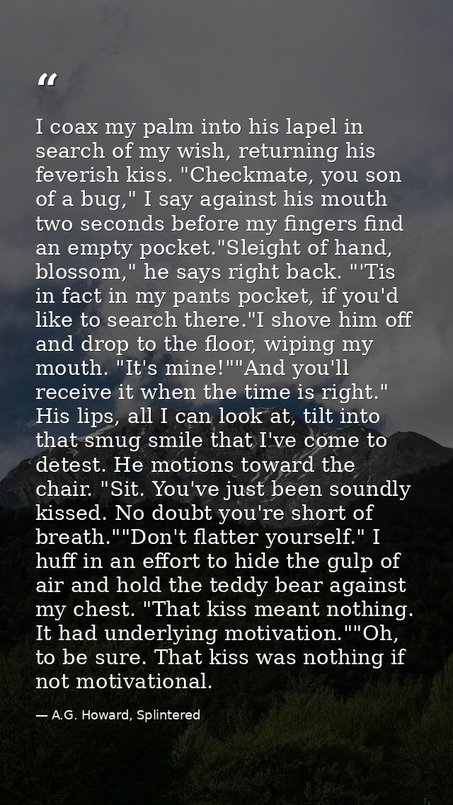 I coax my palm into his lapel in search of my wish, returning his feverish kiss. "Checkmate, you son of a bug," I say ag — A.G. Howard, Splintered