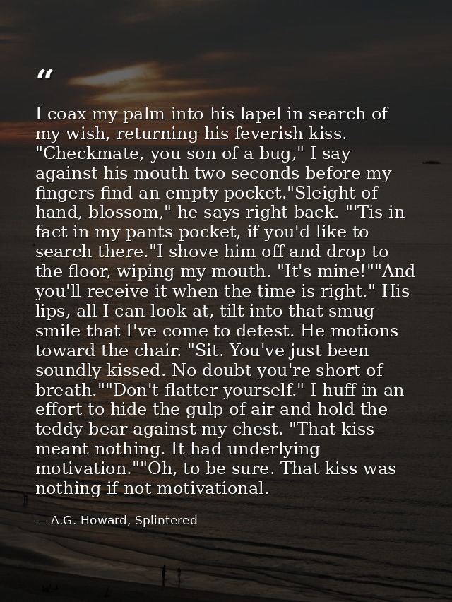 I coax my palm into his lapel in search of my wish, returning his feverish kiss. "Checkmate, you son of a bug," I say ag — A.G. Howard, Splintered