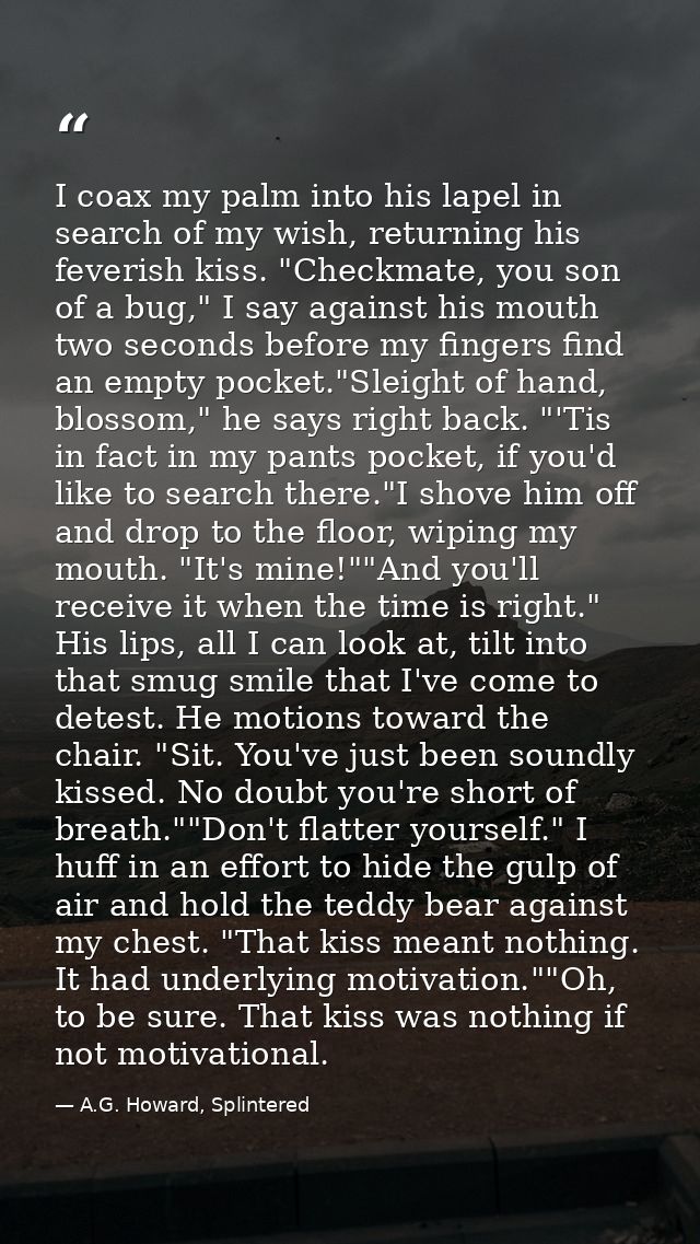 I coax my palm into his lapel in search of my wish, returning his feverish kiss. "Checkmate, you son of a bug," I say ag — A.G. Howard, Splintered