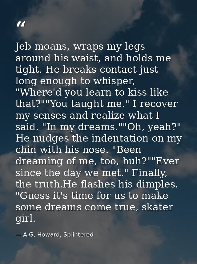 Jeb moans, wraps my legs around his waist, and holds me tight. He breaks contact just long enough to whisper, "Where'd y — A.G. Howard, Splintered