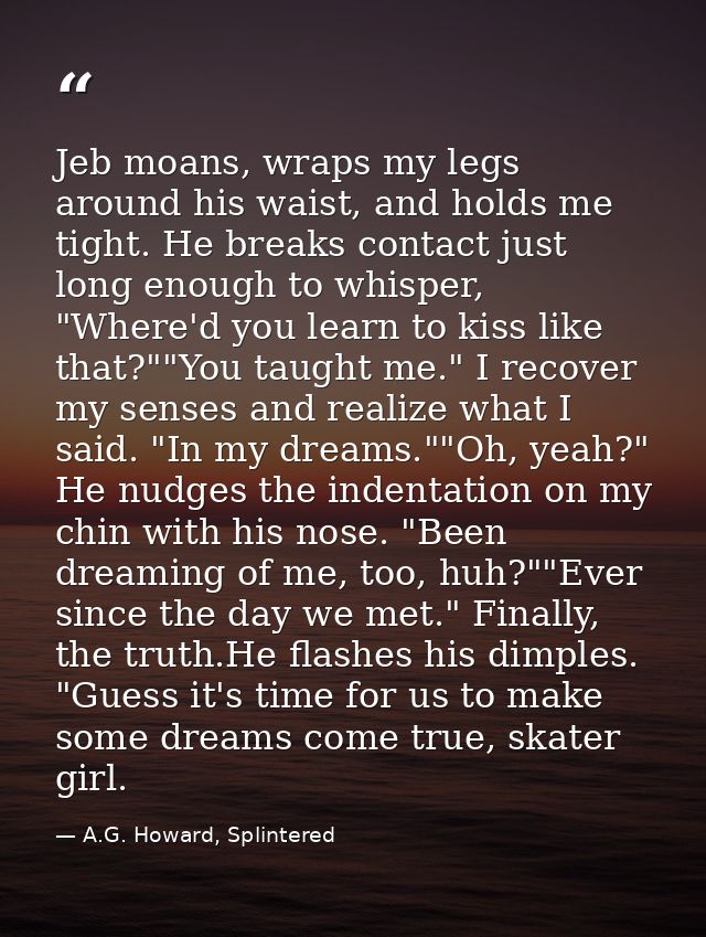 Jeb moans, wraps my legs around his waist, and holds me tight. He breaks contact just long enough to whisper, "Where'd y — A.G. Howard, Splintered
