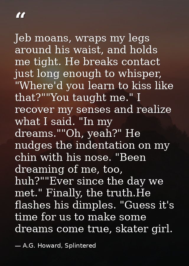 Jeb moans, wraps my legs around his waist, and holds me tight. He breaks contact just long enough to whisper, "Where'd y — A.G. Howard, Splintered