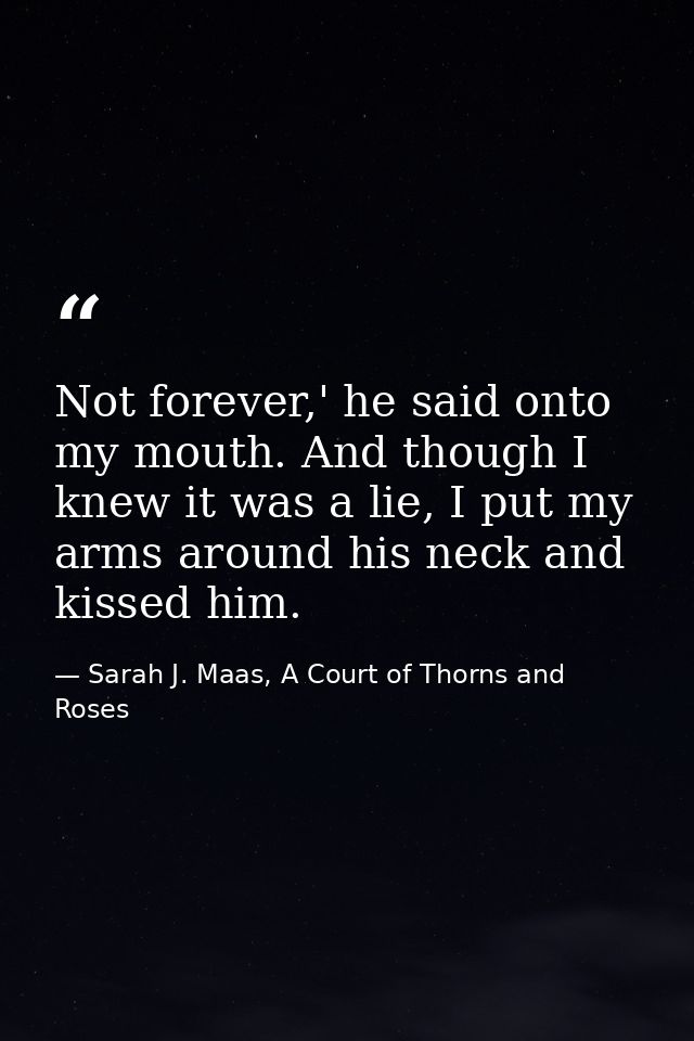 Not forever,' he said onto my mouth. And though I knew it was a lie, I put my arms around his neck and kissed him. — Sarah J. Maas, A Court of Thorns and Roses