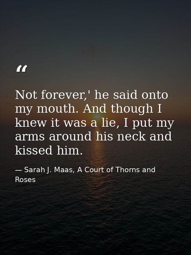 Not forever,' he said onto my mouth. And though I knew it was a lie, I put my arms around his neck and kissed him. — Sarah J. Maas, A Court of Thorns and Roses