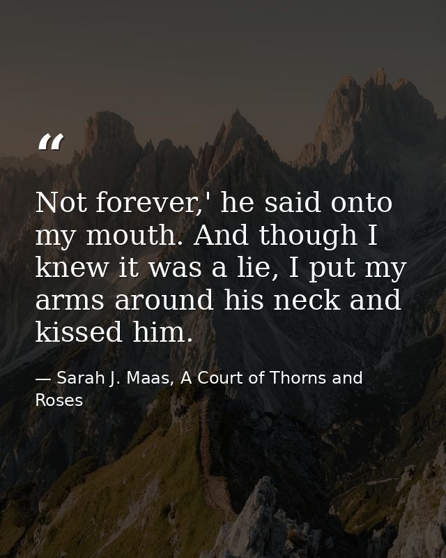 Not forever,' he said onto my mouth. And though I knew it was a lie, I put my arms around his neck and kissed him. — Sarah J. Maas, A Court of Thorns and Roses