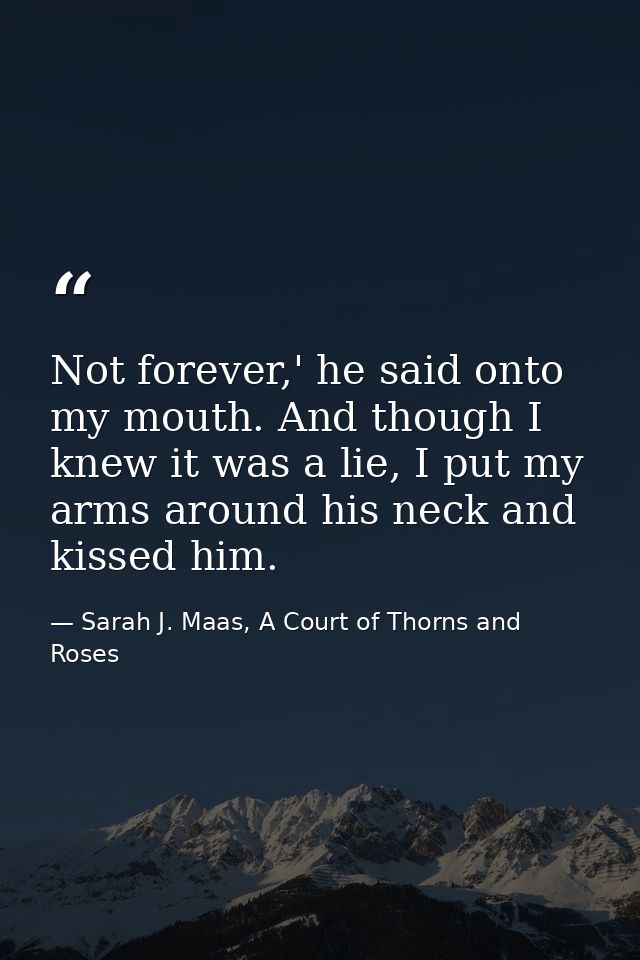 Not forever,' he said onto my mouth. And though I knew it was a lie, I put my arms around his neck and kissed him. — Sarah J. Maas, A Court of Thorns and Roses