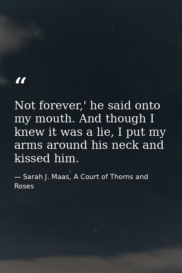 Not forever,' he said onto my mouth. And though I knew it was a lie, I put my arms around his neck and kissed him. — Sarah J. Maas, A Court of Thorns and Roses