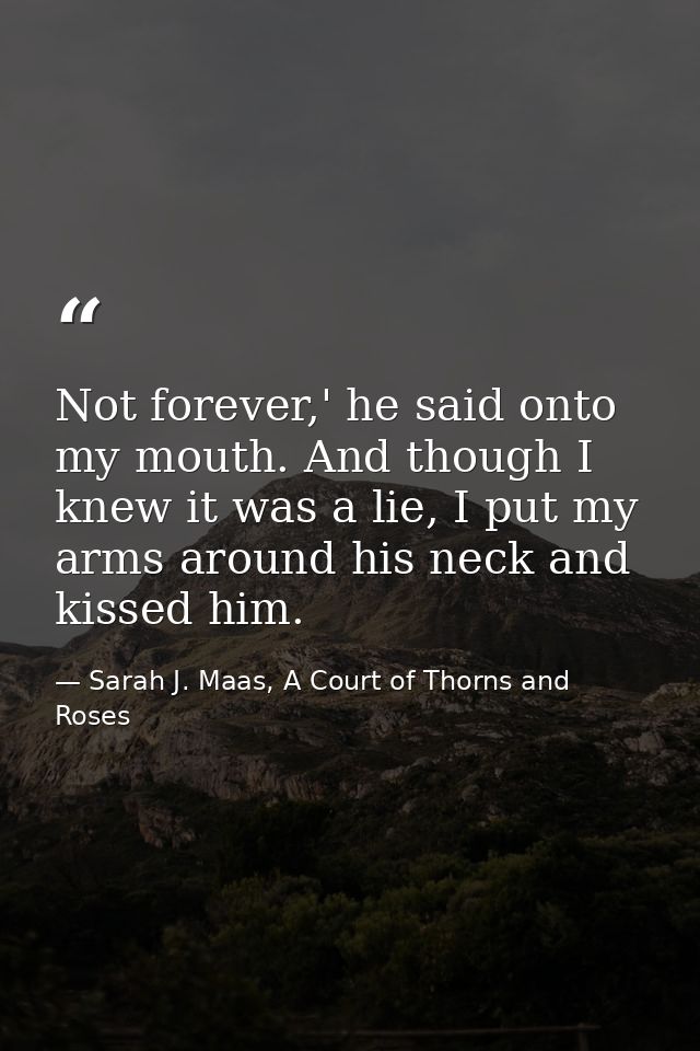Not forever,' he said onto my mouth. And though I knew it was a lie, I put my arms around his neck and kissed him. — Sarah J. Maas, A Court of Thorns and Roses