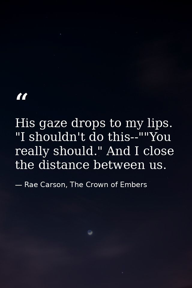 His gaze drops to my lips. "I shouldn't do this--""You really should." And I close the distance between us. — Rae Carson, The Crown of Embers
