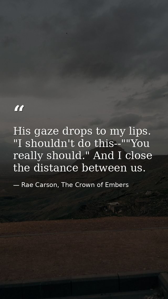 His gaze drops to my lips. "I shouldn't do this--""You really should." And I close the distance between us. — Rae Carson, The Crown of Embers