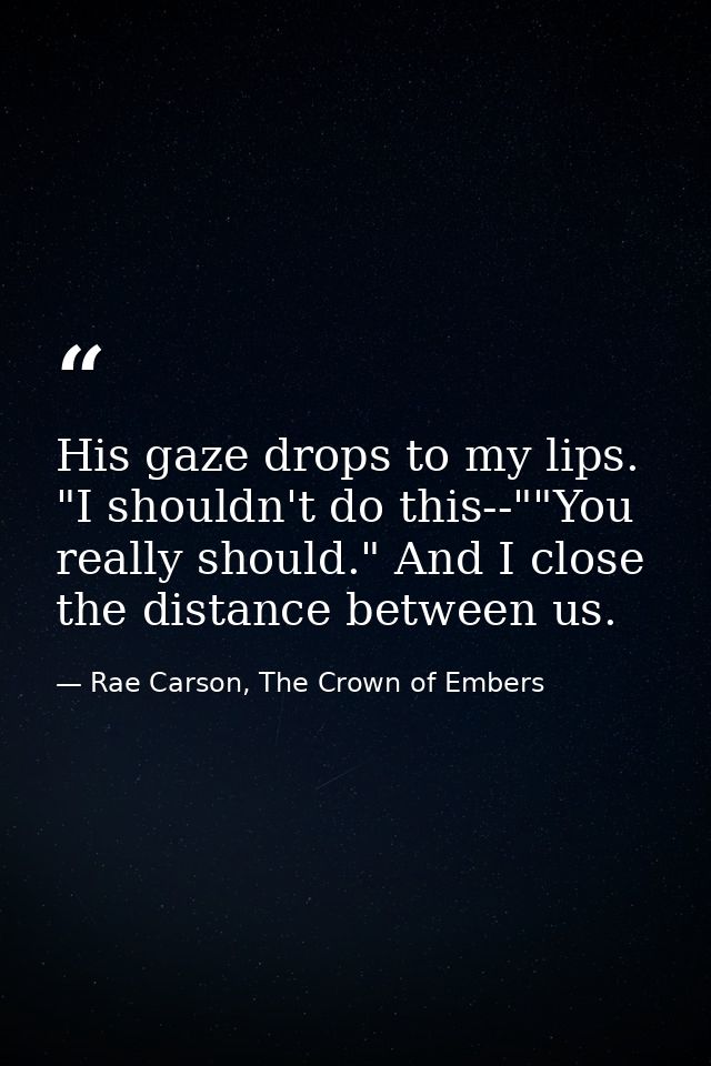 His gaze drops to my lips. "I shouldn't do this--""You really should." And I close the distance between us. — Rae Carson, The Crown of Embers