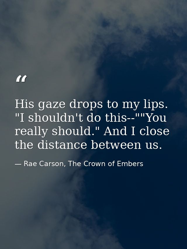 His gaze drops to my lips. "I shouldn't do this--""You really should." And I close the distance between us. — Rae Carson, The Crown of Embers