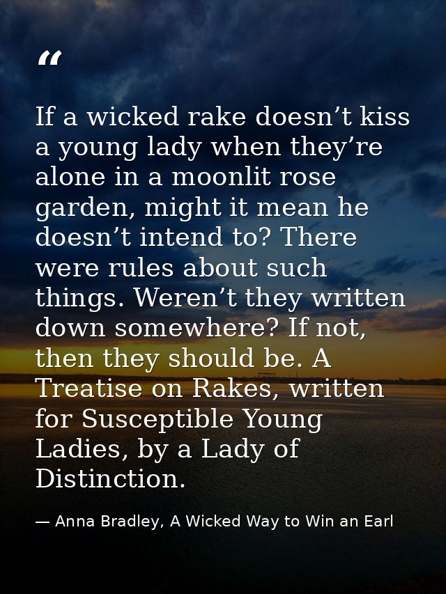 If a wicked rake doesn’t kiss a young lady when they’re alone in a moonlit rose garden, might it mean he doesn’t intend  — Anna Bradley, A Wicked Way to Win an Earl