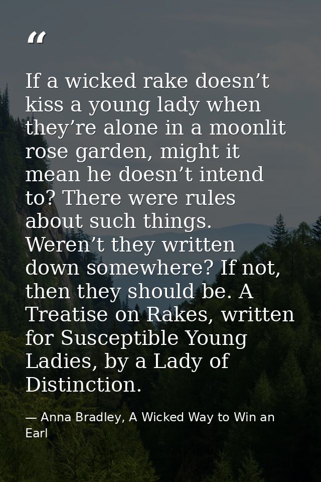 If a wicked rake doesn’t kiss a young lady when they’re alone in a moonlit rose garden, might it mean he doesn’t intend  — Anna Bradley, A Wicked Way to Win an Earl