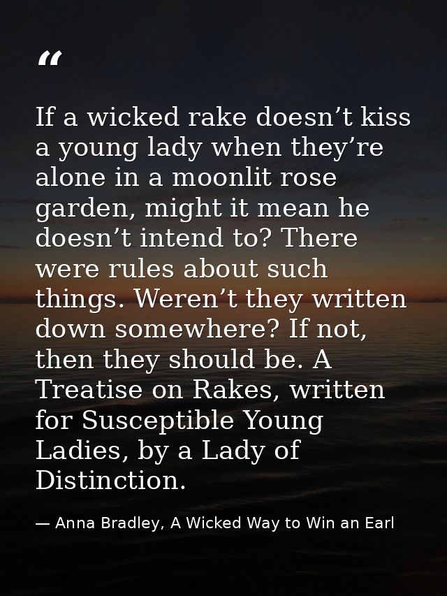 If a wicked rake doesn’t kiss a young lady when they’re alone in a moonlit rose garden, might it mean he doesn’t intend  — Anna Bradley, A Wicked Way to Win an Earl