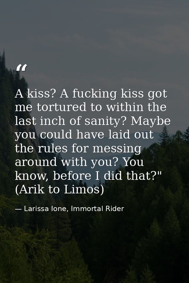 A kiss? A fucking kiss got me tortured to within the last inch of sanity? Maybe you could have laid out the rules for me — Larissa Ione, Immortal Rider