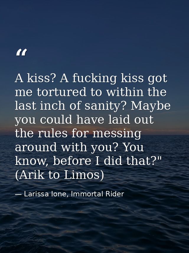 A kiss? A fucking kiss got me tortured to within the last inch of sanity? Maybe you could have laid out the rules for me — Larissa Ione, Immortal Rider
