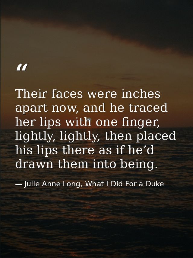Their faces were inches apart now, and he traced her lips with one finger, lightly, lightly, then placed his lips there  — Julie Anne Long, What I Did For a Duke