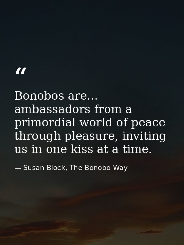 Bonobos are... ambassadors from a primordial world of peace through pleasure, inviting us in one kiss at a time. — Susan Block, The Bonobo Way