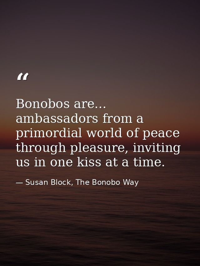 Bonobos are... ambassadors from a primordial world of peace through pleasure, inviting us in one kiss at a time. — Susan Block, The Bonobo Way
