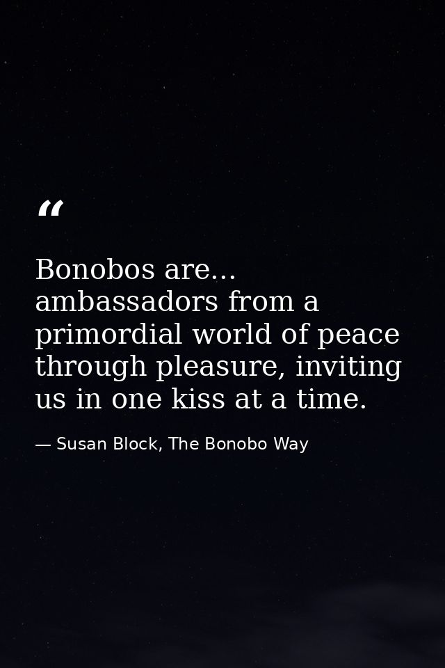 Bonobos are... ambassadors from a primordial world of peace through pleasure, inviting us in one kiss at a time. — Susan Block, The Bonobo Way