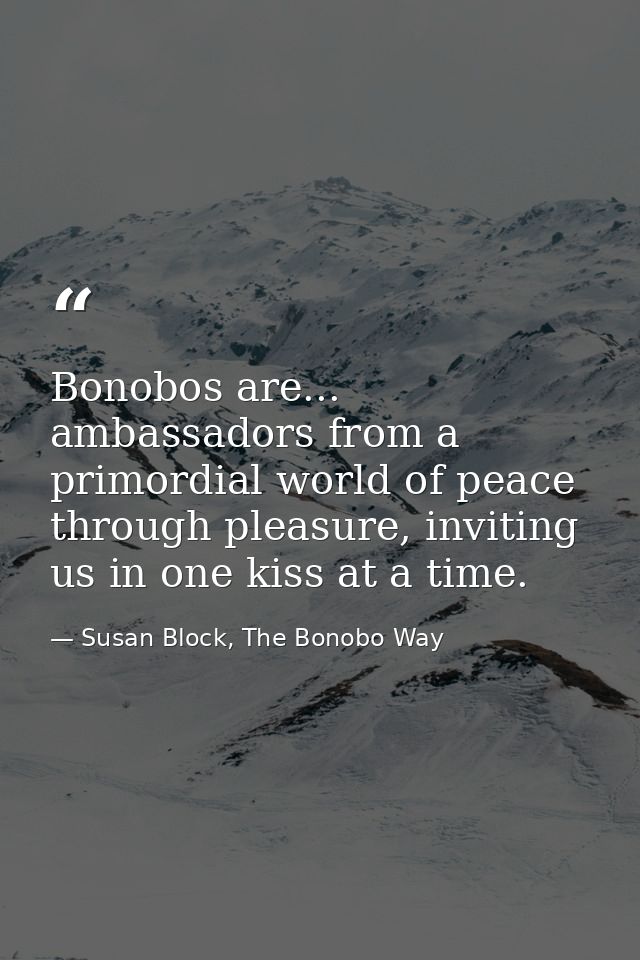 Bonobos are... ambassadors from a primordial world of peace through pleasure, inviting us in one kiss at a time. — Susan Block, The Bonobo Way
